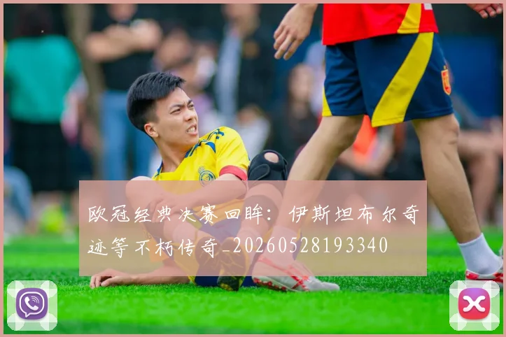 欧冠经典决赛回眸：伊斯坦布尔奇迹等不朽传奇_20260528193340