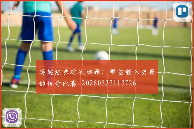 英超经典对决回顾:那些载入史册的传奇比赛_20260523113726