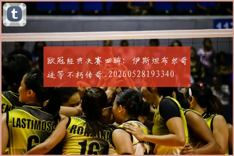 欧冠经典决赛回眸：伊斯坦布尔奇迹等不朽传奇_20260528193340
