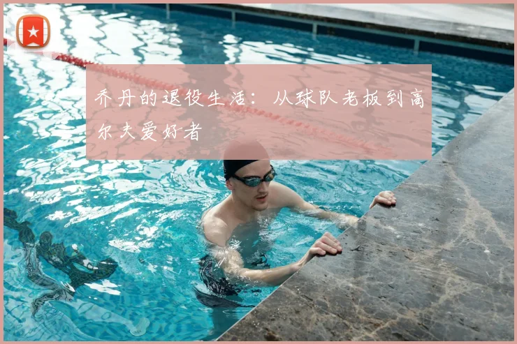 乔丹的退役生活：从球队老板到高尔夫爱好者